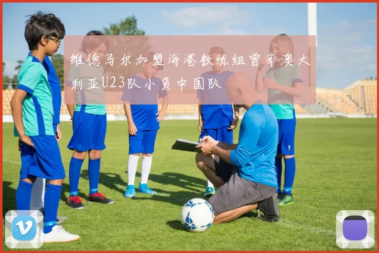 维德马尔加盟海港教练组曾率澳大利亚U23队小负中国队