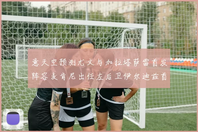 意天空预测尤文与加拉塔萨雷首发阵容麦肯尼出任左后卫伊尔迪兹首发出战