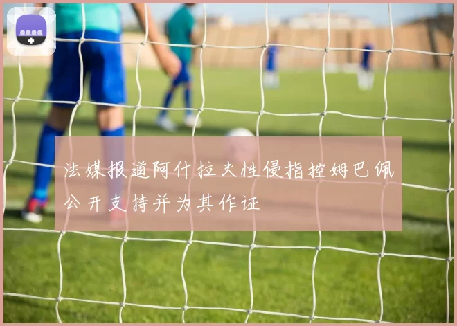 法媒报道阿什拉夫性侵指控姆巴佩公开支持并为其作证