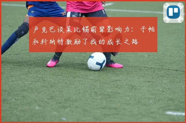 卢克巴谈莱比锡前辈影响力：于帕和科纳特激励了我的成长之路