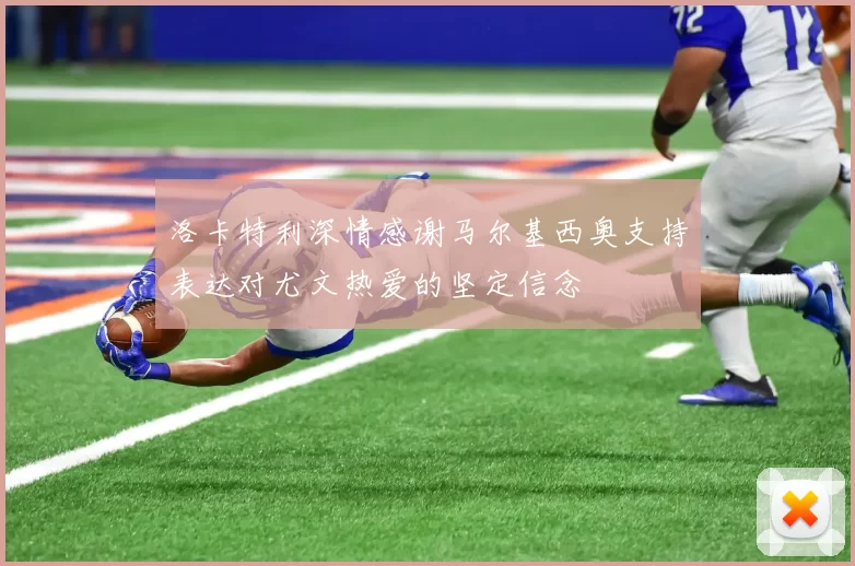 洛卡特利深情感谢马尔基西奥支持表达对尤文热爱的坚定信念
