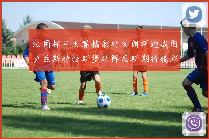 法国杯半决赛精彩对决朗斯迎战图卢兹斯特拉斯堡对阵尼斯期待精彩表现