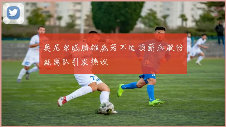 奥尼尔威胁雄鹿若不给顶薪和股份就离队引发热议