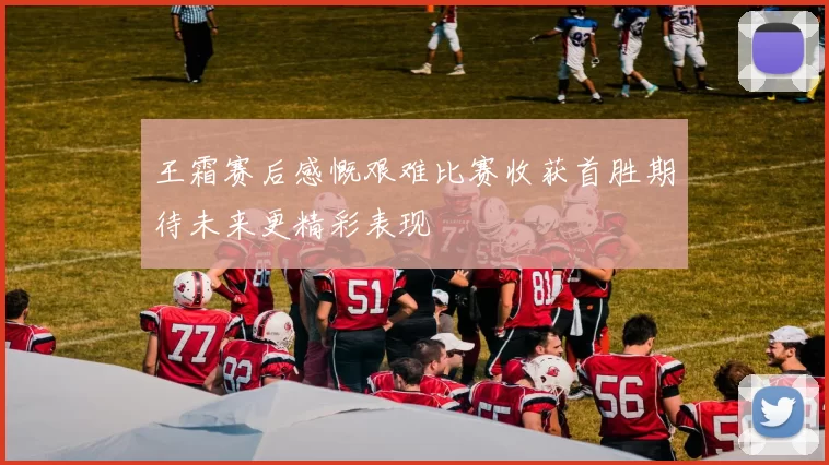 王霜赛后感慨艰难比赛收获首胜期待未来更精彩表现