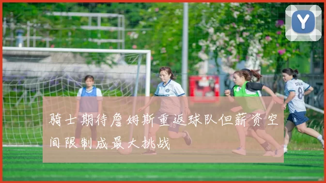 骑士期待詹姆斯重返球队但薪资空间限制成最大挑战