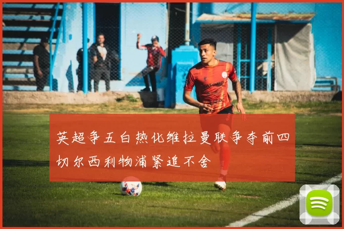 英超争五白热化维拉曼联争夺前四切尔西利物浦紧追不舍
