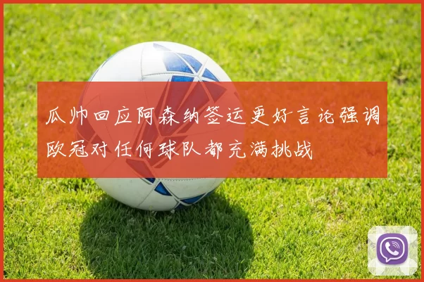 瓜帅回应阿森纳签运更好言论强调欧冠对任何球队都充满挑战