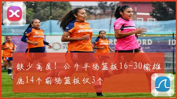 缺少高度！公牛半场篮板16-30输雄鹿14个前场篮板仅3个
