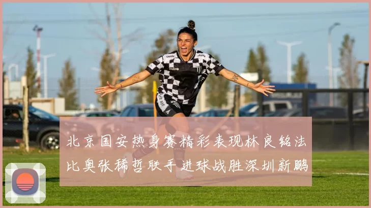 北京国安热身赛精彩表现林良铭法比奥张稀哲联手进球战胜深圳新鹏城