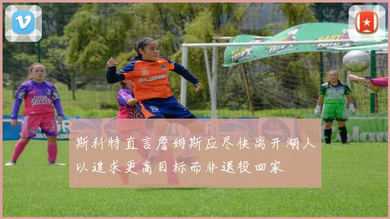 斯科特直言詹姆斯应尽快离开湖人以追求更高目标而非退役回家