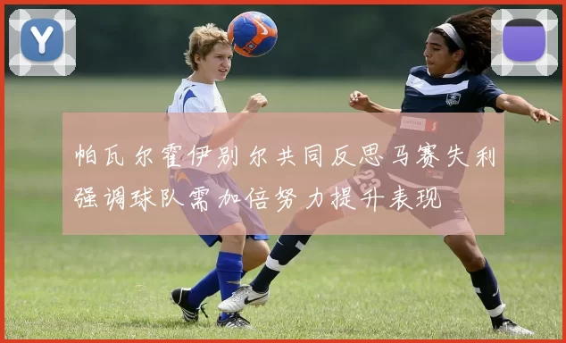 帕瓦尔霍伊别尔共同反思马赛失利强调球队需加倍努力提升表现