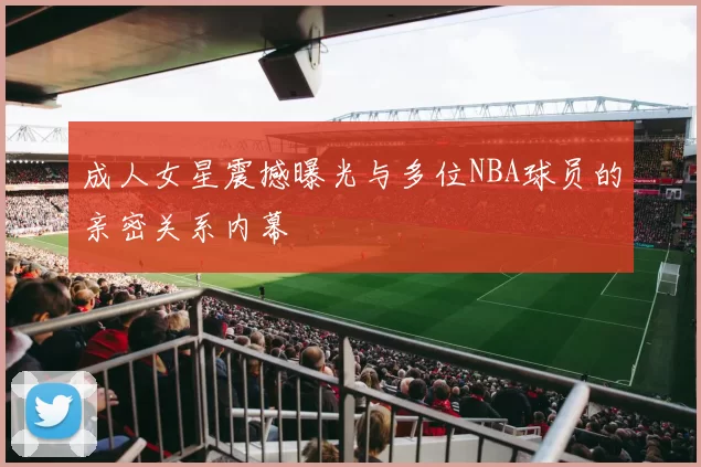 成人女星震撼曝光与多位NBA球员的亲密关系内幕