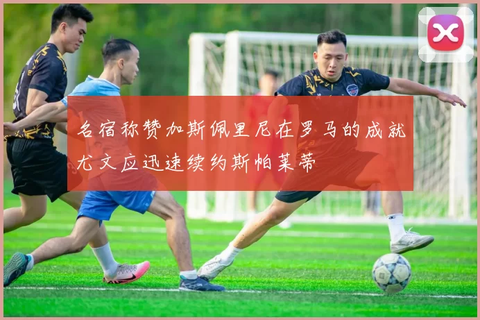 名宿称赞加斯佩里尼在罗马的成就尤文应迅速续约斯帕莱蒂