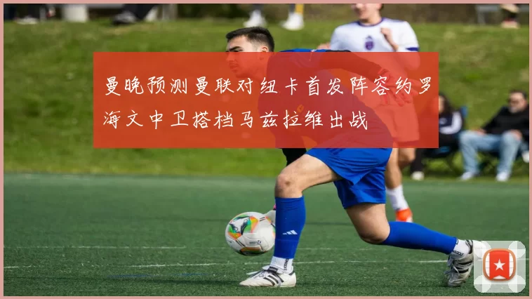 曼晚预测曼联对纽卡首发阵容约罗海文中卫搭档马兹拉维出战