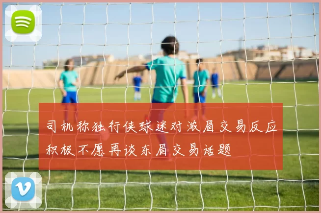 司机称独行侠球迷对浓眉交易反应积极不愿再谈东眉交易话题
