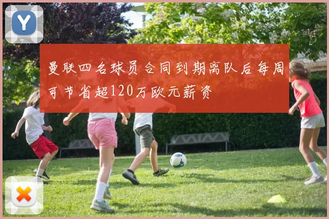 曼联四名球员合同到期离队后每周可节省超120万欧元薪资